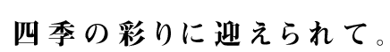 四季の彩りに迎えられて。