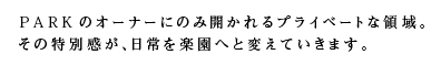 PARKのオーナーにのみ開かれるプライベートな領域。その特別感が、日常を楽園へと変えていきます。