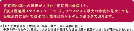 東京湾内部への影響が大きい「東京湾内地震」や、「慶長型地震（マグニチュード8.5）」クラスによる最大の津波が発生しても、当敷地内において浸水の可能性は低いものと予測されております。※「新たな津波浸水予想図」は、神奈川県が一定の条件に従って、予測を行ったもので、想定より大きな津波が発生した場合は浸水範囲が大きくなる可能性があります。