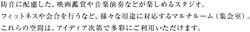 防音に配慮した、映画鑑賞や音楽演奏などが楽しめるスタジオ。フィットネスや会合を行うなど、様々な用途に対応するマルチルーム（集会室）。これらの空間は、アイディア次第で多彩にご利用いただけます。