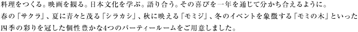 料理をつくる。映画を観る。日本文化を学ぶ。語り合う。その喜びを一年を通じて分かち合えるように。春の「サクラ」、夏に青々と茂る「シラカシ」、秋に映える「モミジ」、冬のイベントを象徴する「モミの木」といった四季の彩りを冠した個性豊かな4つのパーティールームをご用意しました。