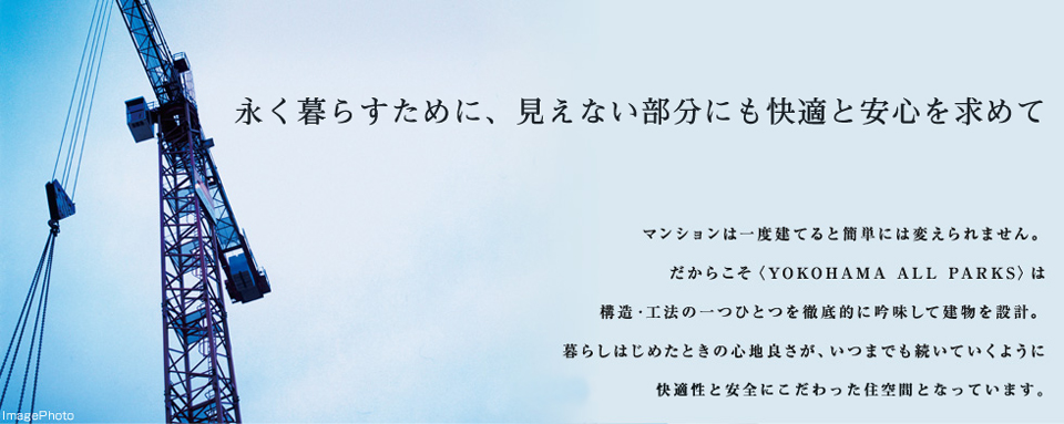 永く暮らすために、見えない部分にも快適と安心を求めて マンションは一度建てると簡単には変えられません。だからこそ<YOKOHAMA ALL PARKS>は構造・工法の一つひとつを徹底的に吟味して建物を設計。暮らしを始めた時の心地良さが、いつまでも続いていくように快適性と安全にこだわった住空間となっています。