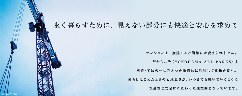 永く暮らすために、見えない部分にも快適と安心を求めて マンションは一度建てると簡単には変えられません。だからこそ＜YOKOHAMA ALL PARKS＞は構造・工法の一つひとつを徹底的に吟味して建物を設計。暮らしを始めた時の心地良さが、いつまでも続いていくように快適性と安全にこだわった住空間となっています。